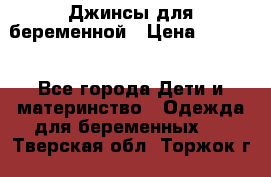 Джинсы для беременной › Цена ­ 1 000 - Все города Дети и материнство » Одежда для беременных   . Тверская обл.,Торжок г.